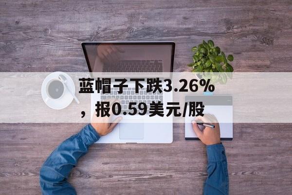 蓝帽子下跌3.26%,报0.59美元/股 蓝帽子下跌3.26%,报0.59美元/股