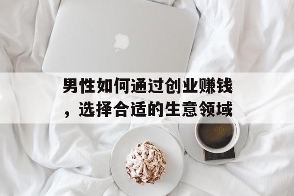 男性如何通过创业赚钱,选择合适的生意领域 男性如何通过创业赚钱,选择合适的生意领域