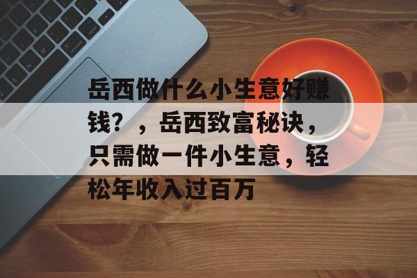 岳西做什么小生意好赚钱?,岳西致富秘诀,只需做一件小生意,轻松年收入过百万 岳西做什么小生意好赚钱?,岳西致富秘诀,只需做一件小生意,轻松年收入过百万