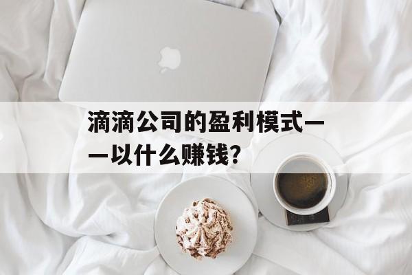 滴滴公司的盈利模式——以什么赚钱? 滴滴公司的盈利模式——以什么赚钱?