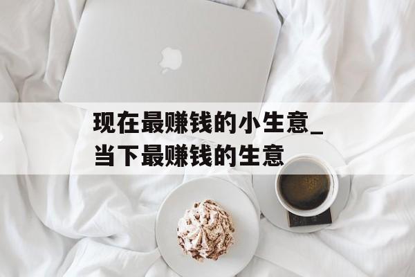 现在最赚钱的小生意_当下最赚钱的生意 现在最赚钱的小生意_当下最赚钱的生意