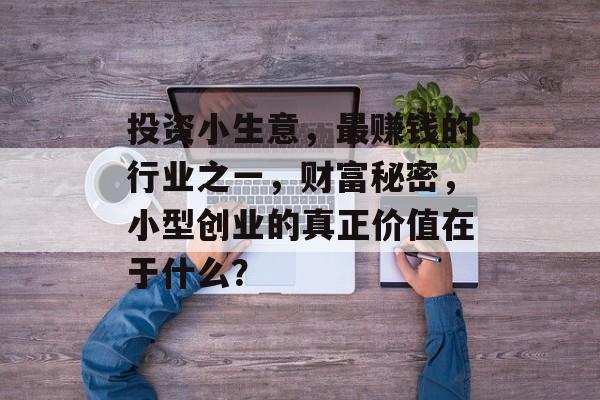 投资小生意,最赚钱的行业之一,财富秘密,小型创业的真正价值在于什么? 投资小生意,最赚钱的行业之一,财富秘密,小型创业的真正价值在于什么?