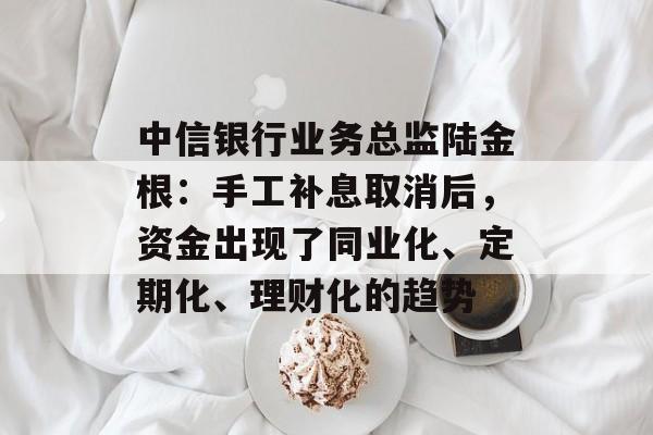 中信银行业务总监陆金根：手工补息取消后，资金出现了同业化、定期化、理财化的趋势