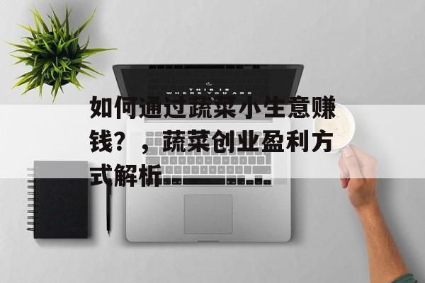 如何通过蔬菜小生意赚钱?,蔬菜创业盈利方式解析 如何通过蔬菜小生意赚钱?,蔬菜创业盈利方式解析