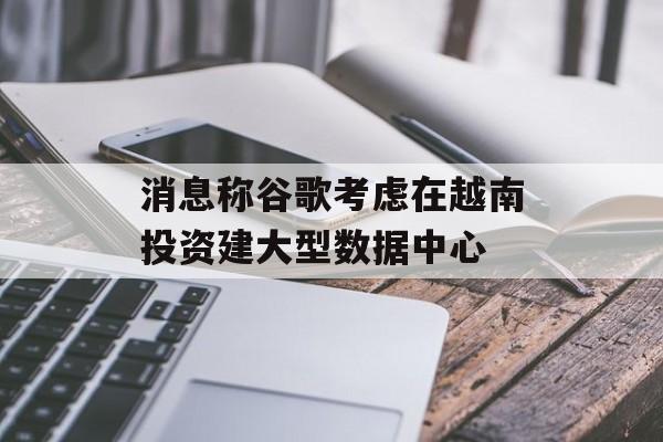 消息称谷歌考虑在越南投资建大型数据中心 消息称谷歌考虑在越南投资建大型数据中心