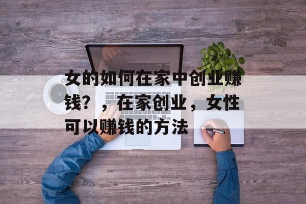 女的如何在家中创业赚钱?,在家创业,女性可以赚钱的方法 女的如何在家中创业赚钱?,在家创业,女性可以赚钱的方法
