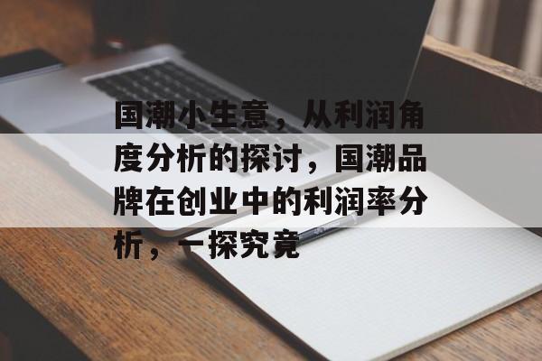 国潮小生意,从利润角度分析的探讨,国潮品牌在创业中的利润率分析,一探究竟 国潮小生意,从利润角度分析的探讨,国潮品牌在创业中的利润率分析,一探究竟