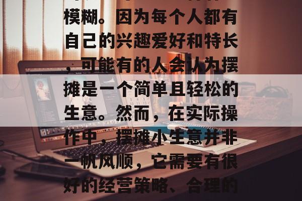摆摊小生意如何做好赚钱?这个问题在许多人的眼里可能会显得有些模糊。因为每个人都有自己的兴趣爱好和特长,可能有的人会认为摆摊是一个简单且轻松的生意。然而,在实际操作中,摆摊小生意并非一帆风顺,它需要有很好的经营策略、合理的运营方式以及一定的风险控制能力。,摆摊小生意的赚钱之道 摆摊小生意如何做好赚钱?这个问题在许多人的眼里可能会显得有些模糊。因为每个人都有自己的兴趣爱好和特长,可能有的人会认为摆摊是一个简单且轻松的生意。然而,在实际操作中,摆摊小生意并非一帆风顺,它需要有很好的经营策略、合理的运营方式以及一定的风险控制能力。,摆摊小生意的赚钱之道