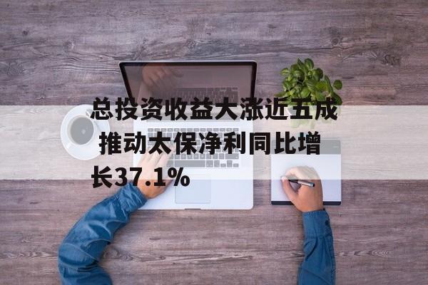 总投资收益大涨近五成 推动太保净利同比增长37.1% 总投资收益大涨近五成 推动太保净利同比增长37.1%