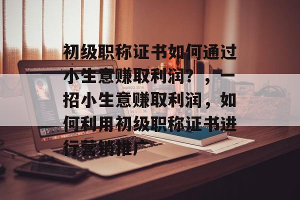 初级职称证书如何通过小生意赚取利润?,一招小生意赚取利润,如何利用初级职称证书进行营销推广 初级职称证书如何通过小生意赚取利润?,一招小生意赚取利润,如何利用初级职称证书进行营销推广