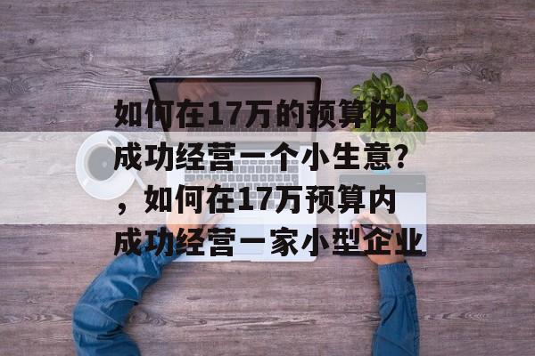 如何在17万的预算内成功经营一个小生意?,如何在17万预算内成功经营一家小型企业 如何在17万的预算内成功经营一个小生意?,如何在17万预算内成功经营一家小型企业