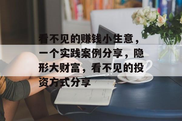 看不见的赚钱小生意,一个实践案例分享,隐形大财富,看不见的投资方式分享 看不见的赚钱小生意,一个实践案例分享,隐形大财富,看不见的投资方式分享