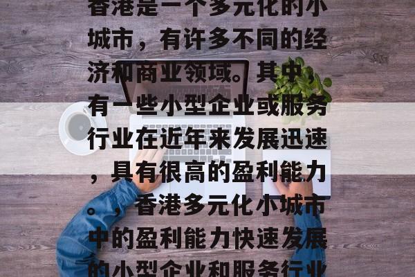 香港是一个多元化的小城市,有许多不同的经济和商业领域。其中,有一些小型企业或服务行业在近年来发展迅速,具有很高的盈利能力。,香港多元化小城市中的盈利能力快速发展的小型企业和服务行业 香港是一个多元化的小城市,有许多不同的经济和商业领域。其中,有一些小型企业或服务行业在近年来发展迅速,具有很高的盈利能力。,香港多元化小城市中的盈利能力快速发展的小型企业和服务行业