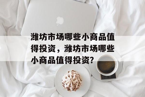 潍坊市场哪些小商品值得投资，潍坊市场哪些小商品值得投资？