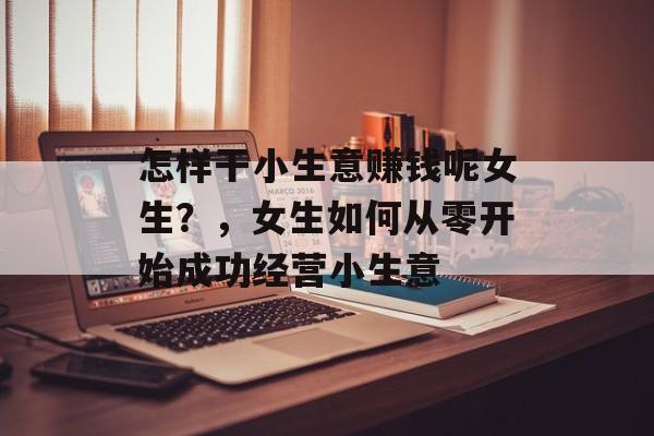 怎样干小生意赚钱呢女生?,女生如何从零开始成功经营小生意 怎样干小生意赚钱呢女生?,女生如何从零开始成功经营小生意