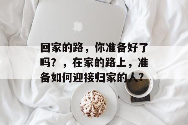 回家的路，你准备好了吗？，在家的路上，准备如何迎接归家的人?