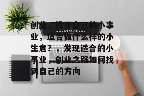 创业,找寻自己的小事业,适合做什么样的小生意?,发现适合的小事业,创业之路如何找到自己的方向 创业,找寻自己的小事业,适合做什么样的小生意?,发现适合的小事业,创业之路如何找到自己的方向