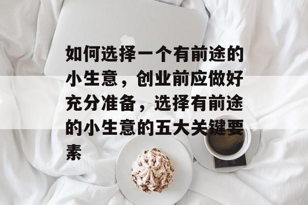 如何选择一个有前途的小生意,创业前应做好充分准备,选择有前途的小生意的五大关键要素 如何选择一个有前途的小生意,创业前应做好充分准备,选择有前途的小生意的五大关键要素