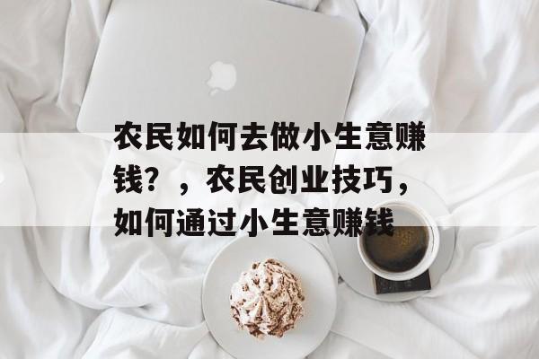 农民如何去做小生意赚钱?,农民创业技巧,如何通过小生意赚钱 农民如何去做小生意赚钱?,农民创业技巧,如何通过小生意赚钱