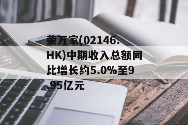 荣万家(02146.HK)中期收入总额同比增长约5.0%至9.95亿元 荣万家(02146.HK)中期收入总额同比增长约5.0%至9.95亿元