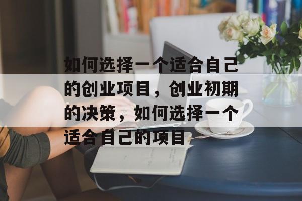 如何选择一个适合自己的创业项目,创业初期的决策,如何选择一个适合自己的项目 如何选择一个适合自己的创业项目,创业初期的决策,如何选择一个适合自己的项目