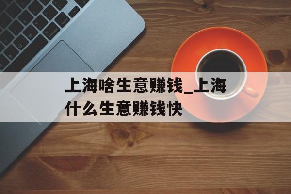 上海啥生意赚钱_上海什么生意赚钱快 上海啥生意赚钱_上海什么生意赚钱快
