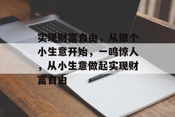 实现财富自由,从做个小生意开始,一鸣惊人,从小生意做起实现财富自由 实现财富自由,从做个小生意开始,一鸣惊人,从小生意做起实现财富自由