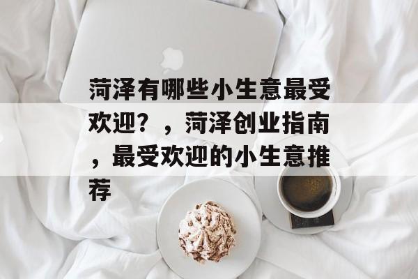 菏泽有哪些小生意最受欢迎?,菏泽创业指南,最受欢迎的小生意推荐 菏泽有哪些小生意最受欢迎?,菏泽创业指南,最受欢迎的小生意推荐