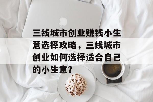 三线城市创业赚钱小生意选择攻略，三线城市创业如何选择适合自己的小生意？
