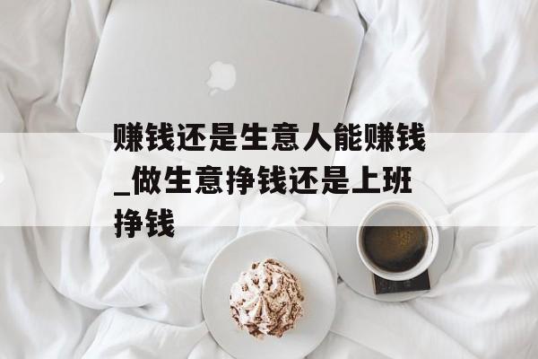 赚钱还是生意人能赚钱_做生意挣钱还是上班挣钱 赚钱还是生意人能赚钱_做生意挣钱还是上班挣钱