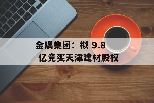 金隅集团:拟 9.8 亿竞买天津建材股权 金隅集团:拟 9.8 亿竞买天津建材股权