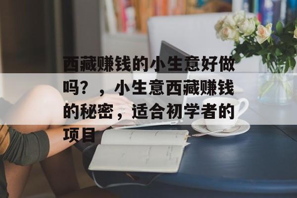 西藏赚钱的小生意好做吗?,小生意西藏赚钱的秘密,适合初学者的项目 西藏赚钱的小生意好做吗?,小生意西藏赚钱的秘密,适合初学者的项目
