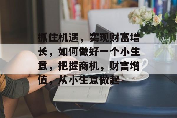 抓住机遇,实现财富增长,如何做好一个小生意,把握商机,财富增值,从小生意做起 抓住机遇,实现财富增长,如何做好一个小生意,把握商机,财富增值,从小生意做起