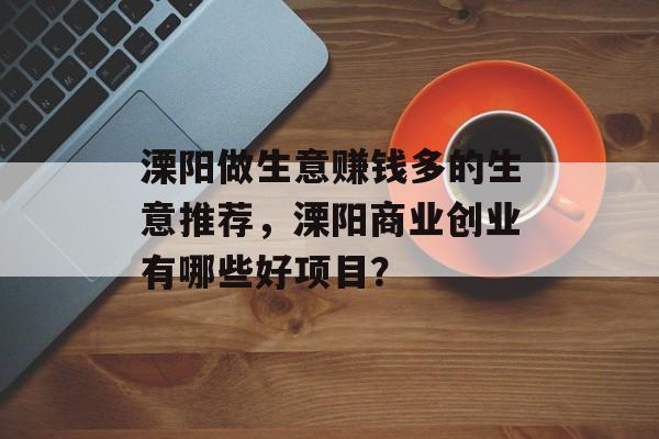 溧阳做生意赚钱多的生意推荐,溧阳商业创业有哪些好项目? 溧阳做生意赚钱多的生意推荐,溧阳商业创业有哪些好项目?