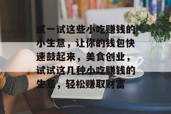 试一试这些小吃赚钱的小生意,让你的钱包快速鼓起来,美食创业,试试这几种小吃赚钱的生意,轻松赚取财富 试一试这些小吃赚钱的小生意,让你的钱包快速鼓起来,美食创业,试试这几种小吃赚钱的生意,轻松赚取财富