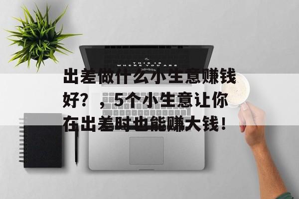 出差做什么小生意赚钱好?,5个小生意让你在出差时也能赚大钱! 出差做什么小生意赚钱好?,5个小生意让你在出差时也能赚大钱!