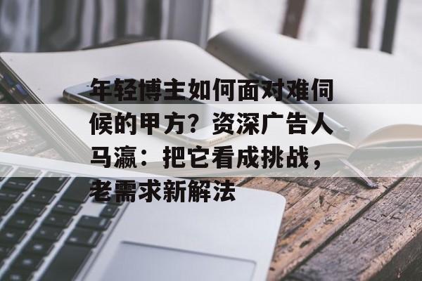 年轻博主如何面对难伺候的甲方?资深广告人马瀛:把它看成挑战,老需求新解法 年轻博主如何面对难伺候的甲方?资深广告人马瀛:把它看成挑战,老需求新解法