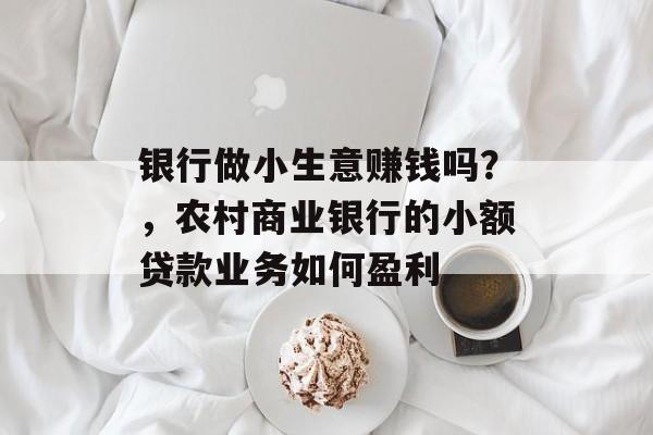 银行做小生意赚钱吗?,农村商业银行的小额贷款业务如何盈利 银行做小生意赚钱吗?,农村商业银行的小额贷款业务如何盈利