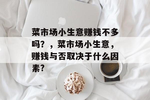 菜市场小生意赚钱不多吗?,菜市场小生意,赚钱与否取决于什么因素? 菜市场小生意赚钱不多吗?,菜市场小生意,赚钱与否取决于什么因素?