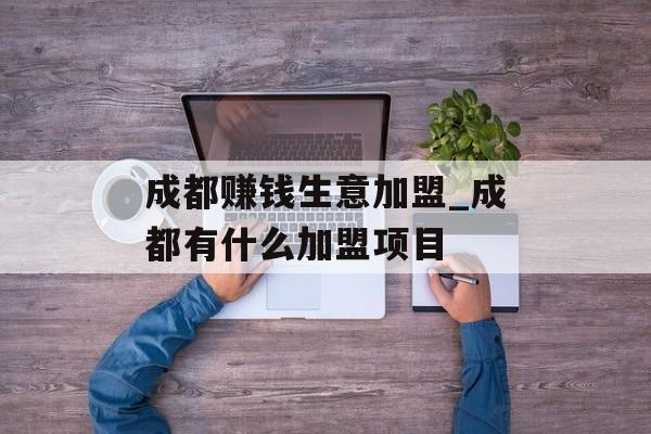 成都赚钱生意加盟_成都有什么加盟项目