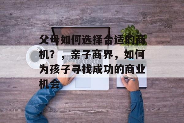 父母如何选择合适的商机?,亲子商界,如何为孩子寻找成功的商业机会 父母如何选择合适的商机?,亲子商界,如何为孩子寻找成功的商业机会