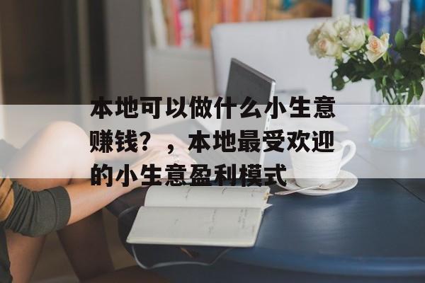 本地可以做什么小生意赚钱?,本地最受欢迎的小生意盈利模式 本地可以做什么小生意赚钱?,本地最受欢迎的小生意盈利模式