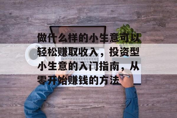 做什么样的小生意可以轻松赚取收入,投资型小生意的入门指南,从零开始赚钱的方法 做什么样的小生意可以轻松赚取收入,投资型小生意的入门指南,从零开始赚钱的方法
