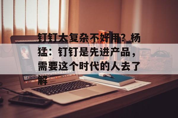 钉钉太复杂不好用?杨猛:钉钉是先进产品,需要这个时代的人去了解 钉钉太复杂不好用?杨猛:钉钉是先进产品,需要这个时代的人去了解
