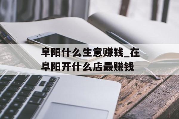 阜阳什么生意赚钱_在阜阳开什么店最赚钱 阜阳什么生意赚钱_在阜阳开什么店最赚钱