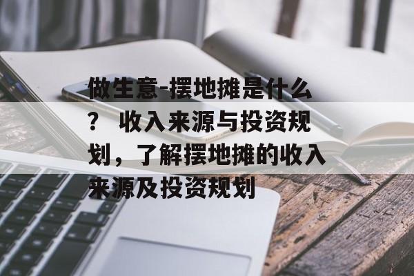 做生意-摆地摊是什么？ 收入来源与投资规划，了解摆地摊的收入来源及投资规划
