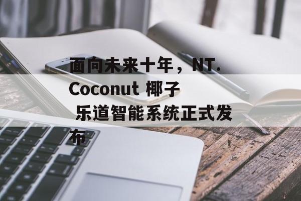 面向未来十年,NT.Coconut 椰子 乐道智能系统正式发布 面向未来十年,NT.Coconut 椰子 乐道智能系统正式发布