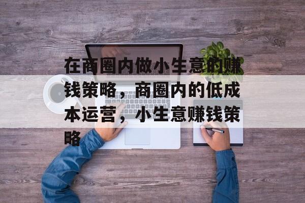 在商圈内做小生意的赚钱策略,商圈内的低成本运营,小生意赚钱策略 在商圈内做小生意的赚钱策略,商圈内的低成本运营,小生意赚钱策略
