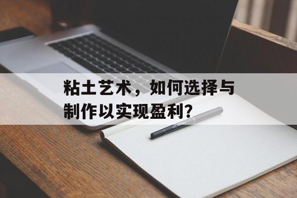 粘土艺术,如何选择与制作以实现盈利? 粘土艺术,如何选择与制作以实现盈利?