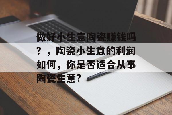 做好小生意陶瓷赚钱吗?,陶瓷小生意的利润如何,你是否适合从事陶瓷生意? 做好小生意陶瓷赚钱吗?,陶瓷小生意的利润如何,你是否适合从事陶瓷生意?